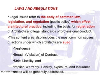 Legal issues refer to  the body of common law, legislation, and regulation  (public policy)  which affect architectural practice , including the basis for  registration  of Architects and legal standards of professional conduct.  This content area also includes the most common causes of actions under which architects are  sued :  Negligence,  Breach (Violation) of Contract,  Strict Liability, and  Implied Warranty. Liability, exposure, and Insurance issues will be generally addressed.  LAWS AND REGULATIONS 