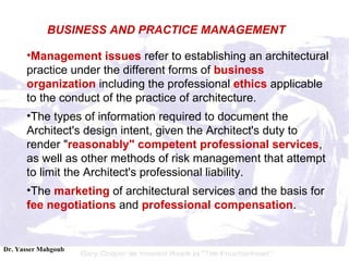 Management issues  refer to establishing an architectural practice under the different forms of  business organization  including the professional  ethics  applicable to the conduct of the practice of architecture.  The types of information required to document the Architect's design intent, given the Architect's duty to render " reasonably" competent professional services , as well as other methods of risk management that attempt to limit the Architect's professional liability.  The  marketing  of architectural services and the basis for  fee negotiations  and  professional compensation .  BUSINESS AND PRACTICE MANAGEMENT 