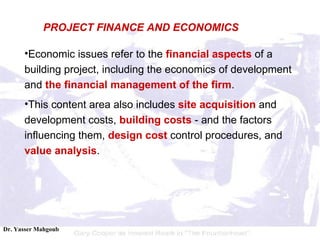 Economic issues refer to the  financial aspects  of a building project, including the economics of development and  the financial management of the firm .  This content area also includes  site acquisition  and development costs,  building costs  - and the factors influencing them,  design cost  control procedures, and  value analysis . PROJECT FINANCE AND ECONOMICS 