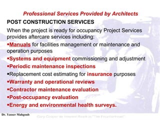POST CONSTRUCTION SERVICES When the project is ready for occupancy Project Services provides aftercare services including:  Manuals  for facilities management or maintenance and operation purposes  Systems and equipment  commissioning and adjustment  Periodic maintenance inspections   Replacement cost estimating for  insurance  purposes  Warranty and operational reviews   Contractor maintenance evaluation   Post-occupancy evaluation   Energy and environmental health surveys. Professional Services Provided by Architects 