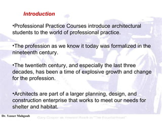Professional Practice Courses introduce architectural students to the world of professional practice.  The profession as we know it today was formalized in the nineteenth century.  The twentieth century, and especially the last three decades, has been a time of explosive growth and change for the profession. Architects are part of a larger planning, design, and construction enterprise that works to meet our needs for shelter and habitat. Introduction 