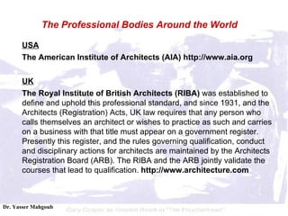 USA The American Institute of Architects (AIA) http://www.aia.org UK The Royal Institute of British Architects (RIBA)  was established to define and uphold this professional standard, and since 1931, and the Architects (Registration) Acts, UK law requires that any person who calls themselves an architect or wishes to practice as such and carries on a business with  that title must appear on a government register. Presently this register, and the rules governing qualification, conduct and disciplinary actions for architects are maintained by the Architects Registration Board (ARB). The RIBA and the ARB jointly validate the courses that lead to qualification.  http:// www. architecture.com The Professional Bodies Around the World 