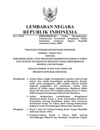LEMBARAN NEGARA
REPUBLIK INDONESIA
No.1, 2014 PERTAMBANGAN. Usaha Pertambangan.
Pelaksanaan. Perubahan. (Penjelasan Dalam
Tambahan Lembaran Negara Republik
Indonesia Nomor 5489)
PERATURAN PEMERINTAH REPUBLIK INDONESIA
NOMOR 1 TAHUN 2014
TENTANG
PERUBAHAN KEDUA ATAS PERATURAN PEMERINTAH NOMOR 23 TAHUN
2010 TENTANG PELAKSANAAN KEGIATAN USAHA PERTAMBANGAN
MINERAL DAN BATUBARA
DENGAN RAHMAT TUHAN YANG MAHA ESA
PRESIDEN REPUBLIK INDONESIA,
Menimbang : a. bahwa dalam rangka meningkatkan manfaat mineral bagi
rakyat dan untuk kepentingan pembangunan daerah,
maka perlu peningkatan nilai tambah mineral melalui
kegiatan pengolahan dan pemurnian sumber daya
mineral di dalam negeri sebagaimana dimaksud dalam
Pasal 103 dan Pasal 170 Undang-Undang Nomor 4 Tahun
2009 tentang Pertambangan Mineral dan Batubara;
b. bahwa berdasarkan pertimbangan sebagaimana
dimaksud dalam huruf a, perlu menetapkan Peraturan
Pemerintah tentang Perubahan Kedua Atas Peraturan
Pemerintah Nomor 23 Tahun 2010 tentang Pelaksanaan
Kegiatan Usaha Pertambangan Mineral dan Batubara;
Mengingat : 1. Pasal 5 ayat (2) Undang-Undang Dasar Negara Republik
Indonesia Tahun 1945;
2. Undang-Undang Nomor 4 Tahun 2009 tentang
Pertambangan Mineral dan Batubara (Lembaran Negara
www.djpp.kemenkumham.go.id
 