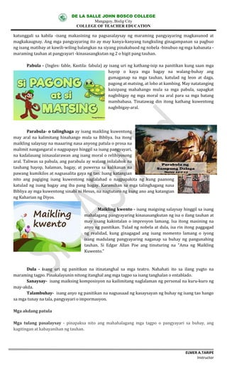 DE LA SALLE JOHN BOSCO COLLEGE
Mangagoy, Bislig City
COLLEGE OF TEACHER EDUCATION
ELMER A.TARIPE
Instructor
katunggali	 sa	 kabila	 -isang	 makasining	 na	 pagsasalaysay	 ng	 maraming	 pangyayaring	 magkasunod	 at	
magkakaugnay.	Ang	mga	pangyayaring	ito	ay	may	kanya-kanyang	tungkuling	ginagampanan	sa	pagbuo	
ng	isang	matibay	at	kawili-wiling	balangkas	na	siyang	pinakabuod	ng	nobela	-binubuo	ng	mga	kabanata	-
maraming	tauhan	at	pangyayari	-kinasasangkutan	ng	2	o	higit	pang	tauhan.
Pabula	- (Ingles:	fable,	Kastila:	fabula)	ay	isang	uri	ng	kathang-isip	na	panitikan	kung	saan mga	
hayop	 o	 kaya	 mga	 bagay	 na	 walang-buhay	 ang	
gumaganap	 na	 mga	 tauhan,	 katulad	 ng	 leon	 at	 daga,	
pagong	at	matsing,	at	lobo	at	kambing.	May	natatanging	
kaisipang	 mahahango	 mula	 sa	 mga	 pabula,	 sapagkat	
nagbibigay	 ng	mga	moral	na	 aral	para	 sa	mga	batang	
mambabasa.	 Tinatawag	 din	 itong	 kathang	 kuwentong	
nagbibigay-aral.
Parabula- o	talinghaga ay	isang	maikling	kuwentong	
may	aral	na	 kalimitang	 hinahango	 mula	sa	 Bibliya.	 Isa	itong	
maikling	salaysay	na	maaaring	nasa	anyong	patula	o	prosa	na	
malimit	nangangaral	o	nagpapayo	hinggil	sa	isang	pangyayari,	
na	kadalasang	isinasalarawan	ang	isang	moral	o	relihiyosong	
aral.	Taliwas	sa	pabula,	ang	parabula	ay	walang	inilalahok	na	
tauhang	 hayop,	 halaman,	 bagay,	 at	 puwersa	 sa	 kalikasan	 na	
pawang	kumikilos	at	nagsasalita	gaya	ng	tao.	Isang	katangian	
nito	 ang	 pagiging	 isang	 kuwentong	 naglalahad	 o	 nagpapakita	 ng	 kung	 paanong	
katulad	ng	 isang	 bagay	 ang	iba	 pang	 bagay.	 Karamihan	 sa	 mga	talinghagang	 nasa	
Bibliya	ay	mga	kuwentong	sinabi	ni	Hesus,	na	nagtuturo	ng	kung	ano	ang	katangian	
ng	Kaharian	ng	Diyos.
Maikling	kwento	- isang	maigsing	salaysay	hinggil	sa	isang	
mahalagang	pangyayaring	kinasasangkutan	ng	isa	o	ilang	tauhan	at	
may	iisang	 kakintalan	 o	impresyon	lamang.	 Isa	itong	masining	 na	
anyo	ng	panitikan.	Tulad	ng	nobela	at	dula,	isa	rin	itong	paggagad	
ng	 realidad,	 kung	 ginagagad	 ang	 isang	 momento	 lamang	 o	 iyong	
isang	 madulang	 pangyayaring	 naganap	 sa	 buhay	 ng	 pangunahing	
tauhan.	 Si	 Edgar	 Allan	 Poe	 ang	 tinuturing	 na	 "Ama	 ng	 Maikling	
Kuwento."
Dula	 - isang	 uri	 ng	 panitikan	 na itinatanghal	 sa	 mga	 teatro.	 Nahahati	 ito	 sa	 ilang	 yugto	 na	
maraming	tagpo.	Pinakalayunin	nitong	itanghal	ang	mga	tagpo	sa	isang	tanghalan	o	entablado.
Sanaysay- isang	maiksing	komposisyon	na	kailimitang	naglalaman	ng	personal	na	kuru-kuro	ng	
may-akda.
Talambuhay- isang	anyo	ng	panitikan	na	nagsasaad	ng	kasaysayan	ng	buhay	ng	isang	tao	hango	
sa	mga	tunay	na	tala,	pangyayari	o	impormasyon.
Mga	akdang	patula
Mga	 tulang	 pasalaysay - pinapaksa	 nito	 ang	 mahahalagang	 mga	 tagpo	 o	 pangyayari	 sa	 buhay,	 ang	
kagitingan	at	kabayanihan	ng	tauhan.	
 