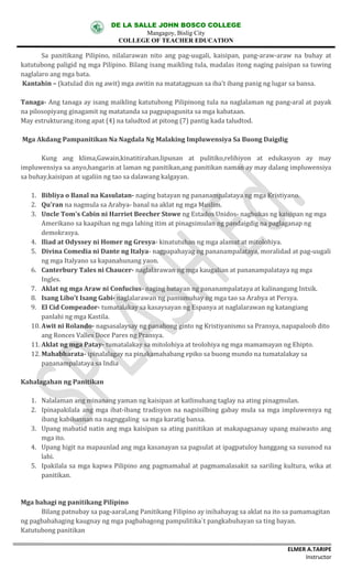 DE LA SALLE JOHN BOSCO COLLEGE
Mangagoy, Bislig City
COLLEGE OF TEACHER EDUCATION
ELMER A.TARIPE
Instructor
Sa	 panitikang	 Pilipino,	 nilalarawan	 nito	 ang	 pag-uugali,	 kaisipan,	 pang-araw-araw	 na	 buhay	 at	
katutubong	paligid	ng	mga	Pilipino.	Bilang	isang	maikling	tula,	madalas	itong	naging	paisipan	sa	tuwing	
naglalaro	ang	mga	bata.
Kantahin	– (katulad	din	ng	awit)	mga	awitin	na	matatagpuan	sa	iba't	ibang	panig	ng	lugar	sa	bansa.
Tanaga- Ang	tanaga	ay	isang	maikling	katutubong	Pilipinong	tula	na	naglalaman	ng	pang-aral	at	payak	
na	pilosopiyang	ginagamit	ng	matatanda	sa	pagpapagunita sa	mga	kabataan.
May	estrukturang	itong	apat	(4)	na	taludtod	at	pitong	(7)	pantig	kada	taludtod.
Mga	Akdang	Pampanitikan	Na	Nagdala	Ng	Malaking	Impluwensiya	Sa	Buong	Daigdig
Kung	 ang	 klima,Gawain,kinatitirahan.lipunan	 at	 pulitiko,relihiyon	 at	 edukasyon	 ay	 may	
impluwensiya	sa	anyo,hangarin	at	laman	ng	panitikan,ang	panitikan	naman	ay	may	dalang	impluwensiya	
sa	buhay,kaisipan	at	ugaliin	ng	tao	sa	dalawang	kalgayan.
1. Bibliya	o	Banal	na	Kasulatan- naging	batayan	ng	pananampalataya	ng	mga	Kristiyano.
2. Qu'ran na	nagmula	sa	Arabya- banal	na	aklat	ng	mga	Muslim.
3. Uncle	Tom's	Cabin	ni	Harriet	Beecher	Stowe ng	Estados	Unidos- nagbukas	ng	kaisipan	ng	mga	
Amerikano	sa	kaapihan	ng	mga	lahing	itim	at	pinagsimulan	ng	pandaigdig	na	paglaganap	ng	
demokrasya.
4. Iliad	at	Odyssey	ni	Homer	ng	Gresya- kinatutuhan	ng	mga	alamat	at	mitolohiya.
5. Divina	Comedia	ni	Dante	ng	Italya- nagpapahayag	ng	pananampalataya,	moralidad	at	pag-uugali	
ng	mga	Italyano	sa	kapanahunang	yaon.
6. Canterbury	Tales	ni	Chaucer- naglalarawan	ng	mga	kaugalian	at pananampalataya	ng	mga	
Ingles.
7. Aklat	ng	mga	Araw	ni	Confucius- naging	batayan	ng	pananampalataya	at	kalinangang	Intsik.
8. Isang	Libo't	Isang	Gabi- naglalarawan	ng	pamumuhay	ng	mga	tao	sa	Arabya	at	Persya.
9. El	Cid	Compeador- tumatalakay	sa	kasaysayan	ng	Espanya	at	naglalarawan	ng	katangiang	
panlahi	ng	mga	Kastila.
10. Awit	ni	Rolando- nagsasalaysay	ng	panahong	ginto	ng	Kristiyanismo	sa	Pransya,	napapaloob	dito	
ang	Ronces	Valles	Doce	Pares	ng	Pransya.
11. Aklat	ng	mga	Patay- tumatalakay	sa	mitolohiya	at	teolohiya	ng	mga	mamamayan	ng	Ehipto.
12. Mahabharata- ipinalalagay	na	pinakamahabang	epiko	sa	buong	mundo	na	tumatalakay	sa	
pananampalataya	sa	India
Kahalagahan	ng	Panitikan
1. Nalalaman	ang	minanang	yaman	ng	kaisipan	at	katlinuhang	taglay	na	ating	pinagmulan.
2. Ipinapakilala	 ang	mga	ibat-ibang	 tradisyon	na	nagsisilbing	gabay	mula	sa	mga	impluwensya	ng	
ibang	kabihasnan	na	nagnggaling	 sa	mga	karatig	bansa.
3. Upang	mabatid	natin	ang	mga	kaisipan	sa	ating	panitikan	at	makapagsanay	upang	maiwasto	ang	
mga	ito.	
4. Upang	higit	na	mapaunlad	ang	mga	kasanayan	sa	pagsulat	at	ipagpatuloy	hanggang	sa	susunod	na	
lahi.
5. Ipakilala	sa	mga	kapwa	Pilipino	ang	pagmamahal	at	pagmamalasakit	sa	sariling	kultura,	wika	at	
panitikan.
Mga	bahagi	ng	panitikang	Pilipino
Bilang	patnubay	sa	pag-aaral,ang	Panitikang	Filipino	ay	inihahayag	sa	aklat	na	ito	sa	pamamagitan	
ng	pagbabahaging	kaugnay	ng	mga	pagbabagong	pampulitika`t	pangkabuhayan	sa	ting	bayan.
Katutubong	panitikan
 