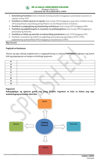 DE LA SALLE JOHN BOSCO COLLEGE
Mangagoy, Bislig City
COLLEGE OF TEACHER EDUCATION
ELMER A.TARIPE
Instructor
1. Katutubong	Panitikan-mula	sa	kamula-mulang	panahon	hanggang	sa	pananakop	na	ginawa	ni	
Legaspi	noong	1565.
2. Panitikan	sa	ilalim	ng	krus	at	espada mula	noong	1565	hanggang	sa	pag-aalsa	sa	Kabite	noong	
1872,nang	bitayin	ang	tatlong	paring	Pilipino	na	sina	Burgos,Gomez	at	Zamora.
3. Panitikan	sa	pagkagising	ng	damdaming	makabayan-mula	noong	1872	hanggang	1896.
4. Panitikan	ng	paghihimagsik	at	at	patuloy	na	pakikipaglaban mula	noong	1896	hanggang	sa	
pananakop	ng	Amerika.
5. Panitikan	sa	ilalim	ng	amerika	at	malasariling	pamahalaan mula	1910	hanggang	1941.
6. Panitikan	sa	panahon	ng	mabilis	na	pagbabago pananakop	ng	mga	Hapon	(1941-1945)	
pagkakatatag	ng	Republika(1945)	hanggang	sa	kasalukuyan	(1987)
Mga	Gawain
Pagtiyak	sa	Kaalaman
Bumuo	ng	mga	salitang	maglalarawan	o	magpapaliwanag	sa	salitang	PANITIKAN.Angkupan	ang	bawat	
titik	ng	pangungusap	na	tutugon	sa	hinihingi	ng	gawain.
P
A
N
I
T
I
K
A
N
Pagsusuri
Nakapagbigay ng opinyon	 gamit	 ang isang	 graphic	 organizer	 at	 itala	 sa	 kahon	 ang	 mga	
mahahalagang	kaalaman	ukol	dito.
Akdang	
Tuluyan
Epiko
Pabula
Alamat Kuwento
 