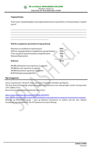 DE LA SALLE JOHN BOSCO COLLEGE
Mangagoy, Bislig City
COLLEGE OF TEACHER EDUCATION
ELMER A.TARIPE
Instructor
Pagpapahalaga
Paano	ninyo	napapahalagahan	ang	naging	impluwensiya	ng	panitikan	sa	buhay,kaisipan	at	ugaliin	
ng	tao?
_________________________________________________________________________________________________________________
_________________________________________________________________________________________________________________
_________________________________________________________________________________________________________________
_________________________________________________________________________________________________________________
________________________________________________________.	
Rubrik	sa	pagtatasa	ng	isinulat	na mga pahayag
Mayaman	sa	nasaliksik	na	impormasyon				 20%
Malinaw	ang	pagtatalakay	at	paghahanay	ng	mga	kaisipan	 15%
Tama	ang	gamit	ng	bantas,baybay	at	kapitalisasyon 10%
Nakawiwiling	basahin 5%
________________________
Kabuuan 50	%
41-50-Lubhang	kasi-siya	ang	husay	sa	pagsulat
31-40-Kasi-siya	ang	husay	sa	pagsulat
16-30-Katamtaman	ang	husay	sa	pagsulat
0-15-Kailangan	pang	pagbutihin
Mga	Sanggunian
Sauco,	Consolacion	P.,	Nenita	P.	Papa,	at	Jeriny	R.	Geronimo.	Panitikan	ng	Pilipinas.
The	New	Book	of	Knowledge	(Ang	Bagong	Aklat	ng	Kaalaman),	nasa	wikang	Ingles,	Grolier	Incorporated,	
1977,	ISBN	0-7172-
Rivera,Crisanto,Panitikang	Pambata,Rex	Book	Store
http://www.slideshare.net/asanet2015/dula-40376935
http://www.slideshare.net/nicholeobillo/halimbawa-ng-impormal-na-sanaysay-at-pormal-na-sanaysay
Websayt	 ng	 PANITIKAN.com.ph	 – sityo	 ng	 National	 Commission	 on	 Culture	 and	 the	 Arts,	 Likhaan	
Foundation,	Inc.,	at	LIKHAAN:	The	UP	Institute	of	Creative	Writing.
 