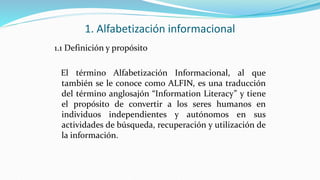 1. Alfabetización informacional
1.1 Definición y propósito
El término Alfabetización Informacional, al que
también se le conoce como ALFIN, es una traducción
del término anglosajón “Information Literacy” y tiene
el propósito de convertir a los seres humanos en
individuos independientes y autónomos en sus
actividades de búsqueda, recuperación y utilización de
la información.
 
