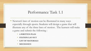 Performance Task 1.1
• Newton’s laws of motion can be illustrated in many ways
especially through sports. Students will design a game that will
illustrate any of the three laws of motion . The learners will make
a game and submit the following :
• A WRITTEN PLAN
• STATION LAY OUT
• LIST OF MATERIALS
• MECHANICS
 