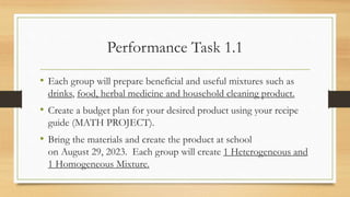 Performance Task 1.1
• Each group will prepare beneficial and useful mixtures such as
drinks, food, herbal medicine and household cleaning product.
• Create a budget plan for your desired product using your recipe
guide (MATH PROJECT).
• Bring the materials and create the product at school
on August 29, 2023. Each group will create 1 Heterogeneous and
1 Homogeneous Mixture.
 