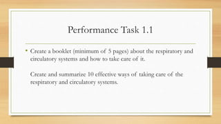 Performance Task 1.1
• Create a booklet (minimum of 5 pages) about the respiratory and
circulatory systems and how to take care of it.
Create and summarize 10 effective ways of taking care of the
respiratory and circulatory systems.
 