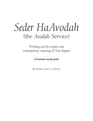 Seder HaAvodah
  (the Avodah Service)
      Working out the origins and
 contemporary meaning of Yom Kippur

         A 6-session study guide



       By Rabbi Leon A. Morris
 