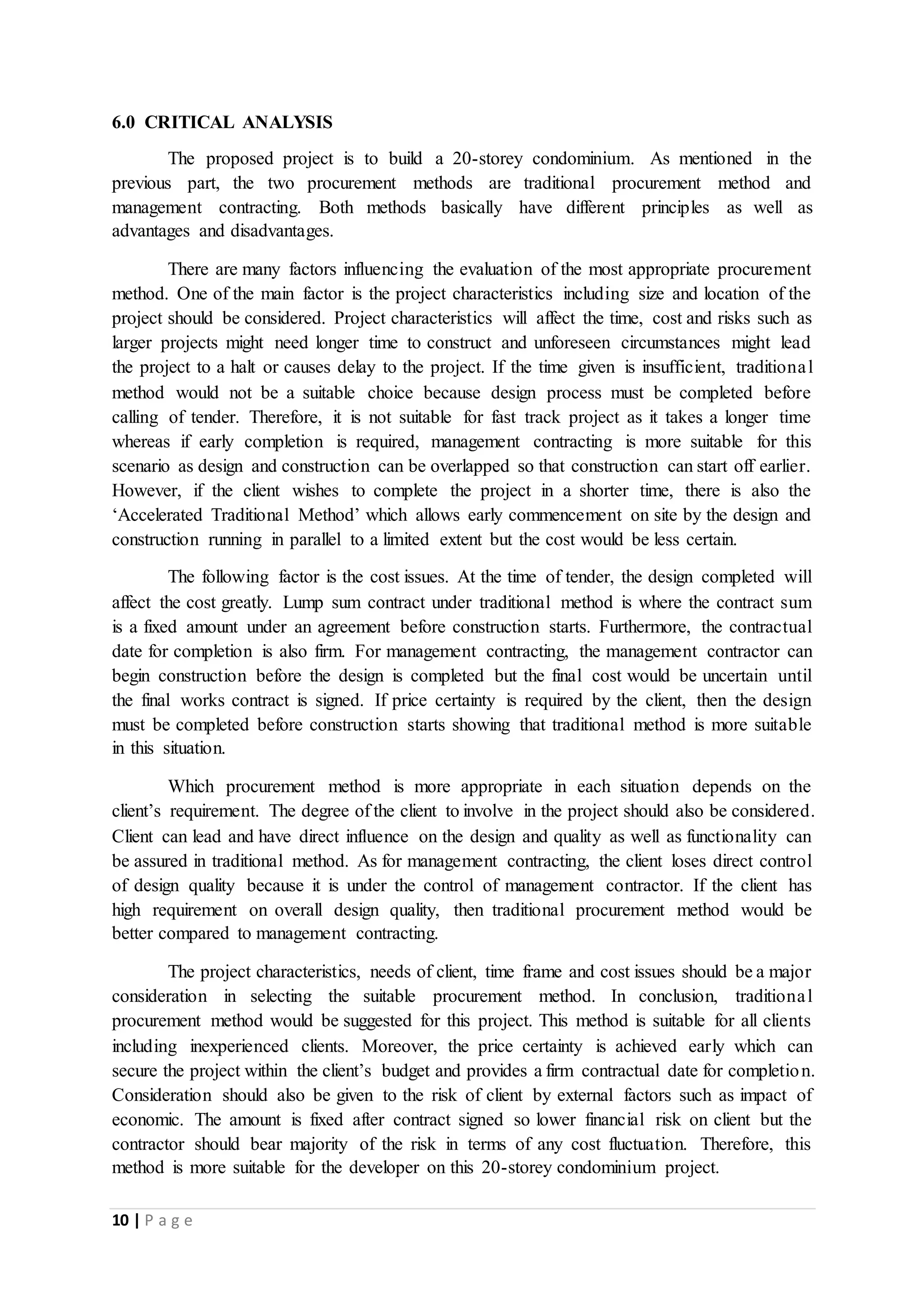 10 | P a g e
6.0 CRITICAL ANALYSIS
The proposed project is to build a 20-storey condominium. As mentioned in the
previous part, the two procurement methods are traditional procurement method and
management contracting. Both methods basically have different principles as well as
advantages and disadvantages.
There are many factors influencing the evaluation of the most appropriate procurement
method. One of the main factor is the project characteristics including size and location of the
project should be considered. Project characteristics will affect the time, cost and risks such as
larger projects might need longer time to construct and unforeseen circumstances might lead
the project to a halt or causes delay to the project. If the time given is insufficient, traditional
method would not be a suitable choice because design process must be completed before
calling of tender. Therefore, it is not suitable for fast track project as it takes a longer time
whereas if early completion is required, management contracting is more suitable for this
scenario as design and construction can be overlapped so that construction can start off earlier.
However, if the client wishes to complete the project in a shorter time, there is also the
‘Accelerated Traditional Method’ which allows early commencement on site by the design and
construction running in parallel to a limited extent but the cost would be less certain.
The following factor is the cost issues. At the time of tender, the design completed will
affect the cost greatly. Lump sum contract under traditional method is where the contract sum
is a fixed amount under an agreement before construction starts. Furthermore, the contractual
date for completion is also firm. For management contracting, the management contractor can
begin construction before the design is completed but the final cost would be uncertain until
the final works contract is signed. If price certainty is required by the client, then the design
must be completed before construction starts showing that traditional method is more suitable
in this situation.
Which procurement method is more appropriate in each situation depends on the
client’s requirement. The degree of the client to involve in the project should also be considered.
Client can lead and have direct influence on the design and quality as well as functionality can
be assured in traditional method. As for management contracting, the client loses direct control
of design quality because it is under the control of management contractor. If the client has
high requirement on overall design quality, then traditional procurement method would be
better compared to management contracting.
The project characteristics, needs of client, time frame and cost issues should be a major
consideration in selecting the suitable procurement method. In conclusion, traditional
procurement method would be suggested for this project. This method is suitable for all clients
including inexperienced clients. Moreover, the price certainty is achieved early which can
secure the project within the client’s budget and provides a firm contractual date for completion.
Consideration should also be given to the risk of client by external factors such as impact of
economic. The amount is fixed after contract signed so lower financial risk on client but the
contractor should bear majority of the risk in terms of any cost fluctuation. Therefore, this
method is more suitable for the developer on this 20-storey condominium project.
 