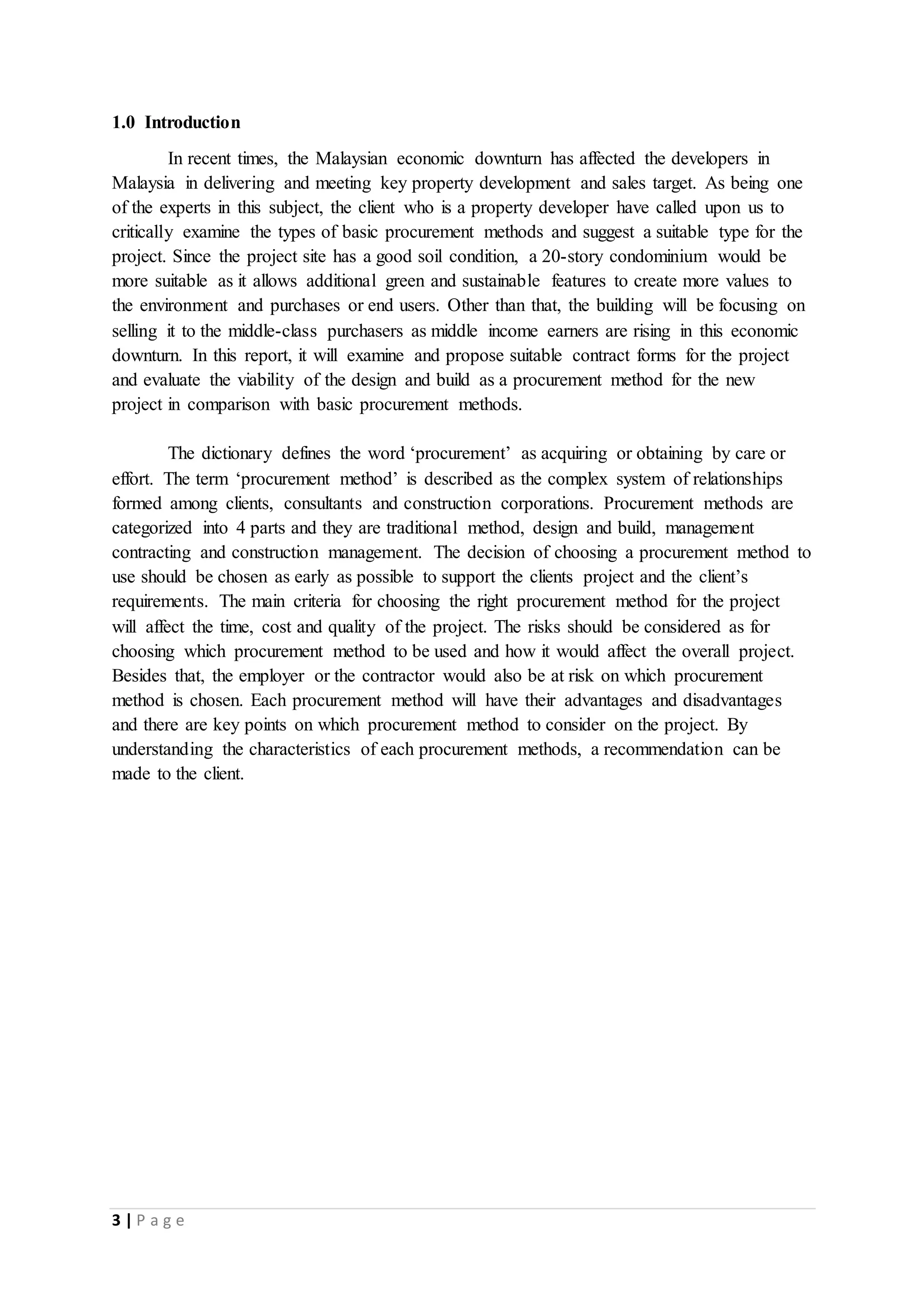3 | P a g e
1.0 Introduction
In recent times, the Malaysian economic downturn has affected the developers in
Malaysia in delivering and meeting key property development and sales target. As being one
of the experts in this subject, the client who is a property developer have called upon us to
critically examine the types of basic procurement methods and suggest a suitable type for the
project. Since the project site has a good soil condition, a 20-story condominium would be
more suitable as it allows additional green and sustainable features to create more values to
the environment and purchases or end users. Other than that, the building will be focusing on
selling it to the middle-class purchasers as middle income earners are rising in this economic
downturn. In this report, it will examine and propose suitable contract forms for the project
and evaluate the viability of the design and build as a procurement method for the new
project in comparison with basic procurement methods.
The dictionary defines the word ‘procurement’ as acquiring or obtaining by care or
effort. The term ‘procurement method’ is described as the complex system of relationships
formed among clients, consultants and construction corporations. Procurement methods are
categorized into 4 parts and they are traditional method, design and build, management
contracting and construction management. The decision of choosing a procurement method to
use should be chosen as early as possible to support the clients project and the client’s
requirements. The main criteria for choosing the right procurement method for the project
will affect the time, cost and quality of the project. The risks should be considered as for
choosing which procurement method to be used and how it would affect the overall project.
Besides that, the employer or the contractor would also be at risk on which procurement
method is chosen. Each procurement method will have their advantages and disadvantages
and there are key points on which procurement method to consider on the project. By
understanding the characteristics of each procurement methods, a recommendation can be
made to the client.
 