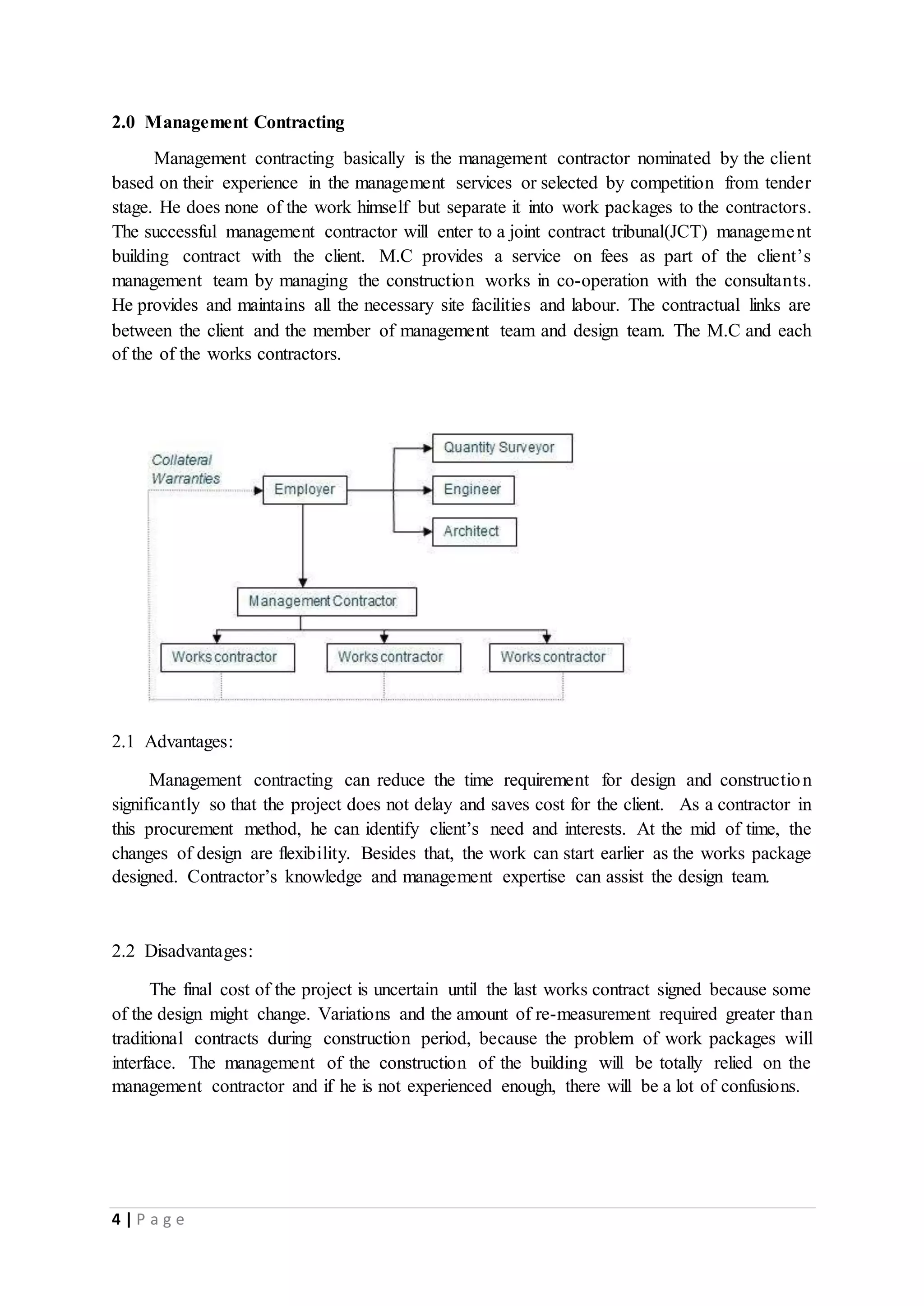4 | P a g e
2.0 Management Contracting
Management contracting basically is the management contractor nominated by the client
based on their experience in the management services or selected by competition from tender
stage. He does none of the work himself but separate it into work packages to the contractors.
The successful management contractor will enter to a joint contract tribunal(JCT) management
building contract with the client. M.C provides a service on fees as part of the client’s
management team by managing the construction works in co-operation with the consultants.
He provides and maintains all the necessary site facilities and labour. The contractual links are
between the client and the member of management team and design team. The M.C and each
of the of the works contractors.
2.1 Advantages:
Management contracting can reduce the time requirement for design and construction
significantly so that the project does not delay and saves cost for the client. As a contractor in
this procurement method, he can identify client’s need and interests. At the mid of time, the
changes of design are flexibility. Besides that, the work can start earlier as the works package
designed. Contractor’s knowledge and management expertise can assist the design team.
2.2 Disadvantages:
The final cost of the project is uncertain until the last works contract signed because some
of the design might change. Variations and the amount of re-measurement required greater than
traditional contracts during construction period, because the problem of work packages will
interface. The management of the construction of the building will be totally relied on the
management contractor and if he is not experienced enough, there will be a lot of confusions.
 