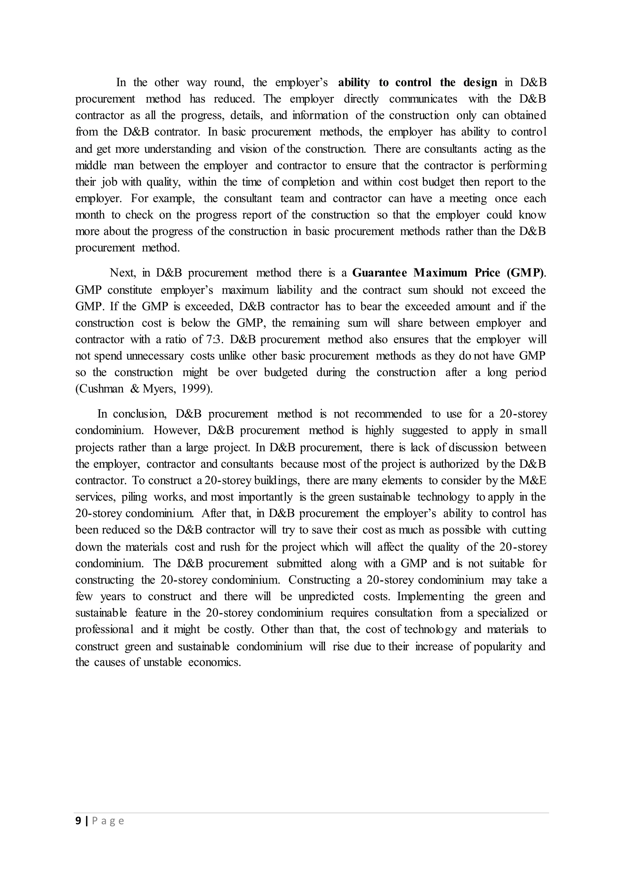 9 | P a g e
In the other way round, the employer’s ability to control the design in D&B
procurement method has reduced. The employer directly communicates with the D&B
contractor as all the progress, details, and information of the construction only can obtained
from the D&B contrator. In basic procurement methods, the employer has ability to control
and get more understanding and vision of the construction. There are consultants acting as the
middle man between the employer and contractor to ensure that the contractor is performing
their job with quality, within the time of completion and within cost budget then report to the
employer. For example, the consultant team and contractor can have a meeting once each
month to check on the progress report of the construction so that the employer could know
more about the progress of the construction in basic procurement methods rather than the D&B
procurement method.
Next, in D&B procurement method there is a Guarantee Maximum Price (GMP).
GMP constitute employer’s maximum liability and the contract sum should not exceed the
GMP. If the GMP is exceeded, D&B contractor has to bear the exceeded amount and if the
construction cost is below the GMP, the remaining sum will share between employer and
contractor with a ratio of 7:3. D&B procurement method also ensures that the employer will
not spend unnecessary costs unlike other basic procurement methods as they do not have GMP
so the construction might be over budgeted during the construction after a long period
(Cushman & Myers, 1999).
In conclusion, D&B procurement method is not recommended to use for a 20-storey
condominium. However, D&B procurement method is highly suggested to apply in small
projects rather than a large project. In D&B procurement, there is lack of discussion between
the employer, contractor and consultants because most of the project is authorized by the D&B
contractor. To construct a 20-storey buildings, there are many elements to consider by the M&E
services, piling works, and most importantly is the green sustainable technology to apply in the
20-storey condominium. After that, in D&B procurement the employer’s ability to control has
been reduced so the D&B contractor will try to save their cost as much as possible with cutting
down the materials cost and rush for the project which will affect the quality of the 20-storey
condominium. The D&B procurement submitted along with a GMP and is not suitable for
constructing the 20-storey condominium. Constructing a 20-storey condominium may take a
few years to construct and there will be unpredicted costs. Implementing the green and
sustainable feature in the 20-storey condominium requires consultation from a specialized or
professional and it might be costly. Other than that, the cost of technology and materials to
construct green and sustainable condominium will rise due to their increase of popularity and
the causes of unstable economics.
 