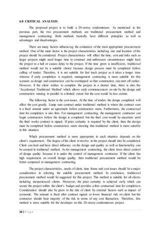 10 | P a g e
6.0 CRITICAL ANALYSIS
The proposed project is to build a 20-storey condominium. As mentioned in the
previous part, the two procurement methods are traditional procurement method and
management contracting. Both methods basically have different principles as well as
advantages and disadvantages.
There are many factors influencing the evaluation of the most appropriate procurement
method. One of the main factor is the project characteristics including size and location of the
project should be considered. Project characteristics will affect the time, cost and risks such as
larger projects might need longer time to construct and unforeseen circumstances might lead
the project to a halt or causes delay to the project. If the time given is insufficient, traditional
method would not be a suitable choice because design process must be completed before
calling of tender. Therefore, it is not suitable for fast track project as it takes a longer time
whereas if early completion is required, management contracting is more suitable for this
scenario as design and construction can be overlapped so that construction can start off earlier.
However, if the client wishes to complete the project in a shorter time, there is also the
‘Accelerated Traditional Method’ which allows early commencement on site by the design and
construction running in parallel to a limited extent but the cost would be less certain.
The following factor is the cost issues. At the time of tender, the design completed will
affect the cost greatly. Lump sum contract under traditional method is where the contract sum
is a fixed amount under an agreement before construction starts. Furthermore, the contractual
date for completion is also firm. For management contracting, the management contractor can
begin construction before the design is completed but the final cost would be uncertain until
the final works contract is signed. If price certainty is required by the client, then the design
must be completed before construction starts showing that traditional method is more suitable
in this situation.
Which procurement method is more appropriate in each situation depends on the
client’s requirement. The degree of the client to involve in the project should also be considered.
Client can lead and have direct influence on the design and quality as well as functionality can
be assured in traditional method. As for management contracting, the client loses direct control
of design quality because it is under the control of management contractor. If the client has
high requirement on overall design quality, then traditional procurement method would be
better compared to management contracting.
The project characteristics, needs of client, time frame and cost issues should be a major
consideration in selecting the suitable procurement method. In conclusion, traditional
procurement method would be suggested for this project. This method is suitable for all clients
including inexperienced clients. Moreover, the price certainty is achieved early which can
secure the project within the client’s budget and provides a firm contractual date for completion.
Consideration should also be given to the risk of client by external factors such as impact of
economic. The amount is fixed after contract signed so lower financial risk on client but the
contractor should bear majority of the risk in terms of any cost fluctuation. Therefore, this
method is more suitable for the developer on this 20-storey condominium project.
 