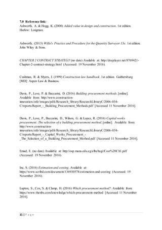 11 | P a g e
7.0 Reference link:
Ashworth, A. & Hogg, K. (2000) Added value in design and construction. 1st edition.
Harlow: Longman.
Ashworth, (2013) Willis's Practice and Procedure for the Quantity Surveyor 13e. 1st edition.
John Wiley & Sons.
CHAPTER 2 CONTRACT STRATEGY (no date) Available at: http://docplayer.net/8769421-
Chapter-2-contract-strategy.html (Accessed: 19 November 2016).
Cushman, R. & Myers, J. (1999) Construction law handbook. 1st edition. Gaithersburg
[MD]: Aspen Law & Business.
Davis, P., Love, P. & Baccarini, D. (2016) Building procurement methods. [online].
Available from: http://www.construction-
innovation.info/images/pdfs/Research_library/ResearchLibraryC/2006-034-
C/reports/Report_-_Building_Procurement_Methods.pdf [Accessed 11 November 2016].
Davis, P., Love, P., Baccarini, D., Wilson, G. & Lopez, R. (2016) Capital works
procurement: The selection of a building procurement method. [online]. Available from:
http://www.construction-
innovation.info/images/pdfs/Research_library/ResearchLibraryC/2006-034-
C/reports/Report_-_Capital_Works_Procurement_-
_The_Selection_of_a_Building_Procurement_Method.pdf [Accessed 11 November 2016].
Emad, E. (no date) Available at: http://osp.mans.edu.eg/elbeltagi/Cost%20Ch1.pdf
(Accessed: 19 November 2016).
Inc, S. (2016) Estimation and costing. Available at:
https://www.scribd.com/document/136930578/estimation-and-costing (Accessed: 19
November 2016).
Lupton, S., Cox, S. & Clamp, H. (2016) Which procurement method?. Available from:
https://www.thenbs.com/knowledge/which-procurement-method [Accessed 11 November
2016].
 