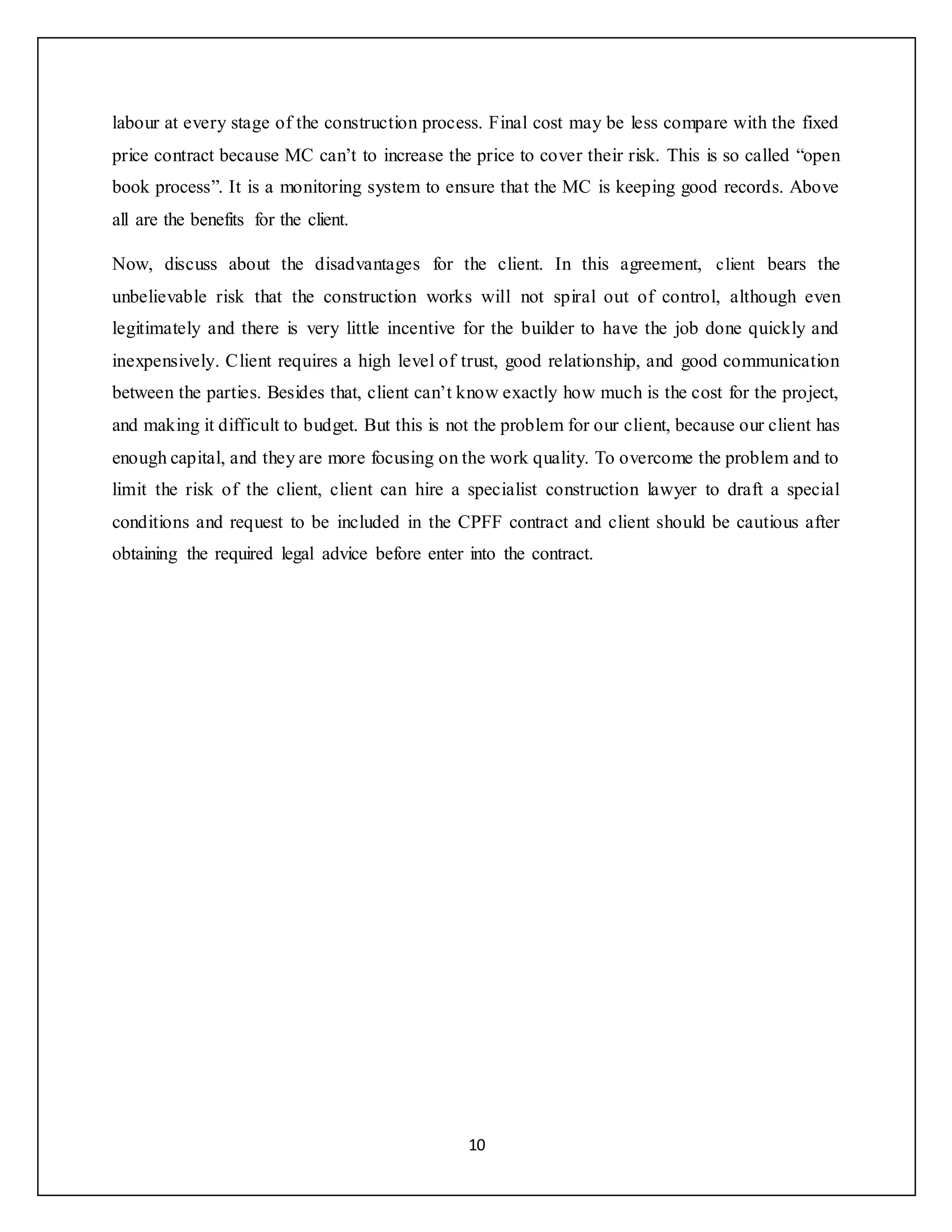 10
labour at every stage of the construction process. Final cost may be less compare with the fixed
price contract because MC can’t to increase the price to cover their risk. This is so called “open
book process”. It is a monitoring system to ensure that the MC is keeping good records. Above
all are the benefits for the client.
Now, discuss about the disadvantages for the client. In this agreement, client bears the
unbelievable risk that the construction works will not spiral out of control, although even
legitimately and there is very little incentive for the builder to have the job done quickly and
inexpensively. Client requires a high level of trust, good relationship, and good communication
between the parties. Besides that, client can’t know exactly how much is the cost for the project,
and making it difficult to budget. But this is not the problem for our client, because our client has
enough capital, and they are more focusing on the work quality. To overcome the problem and to
limit the risk of the client, client can hire a specialist construction lawyer to draft a special
conditions and request to be included in the CPFF contract and client should be cautious after
obtaining the required legal advice before enter into the contract.
 