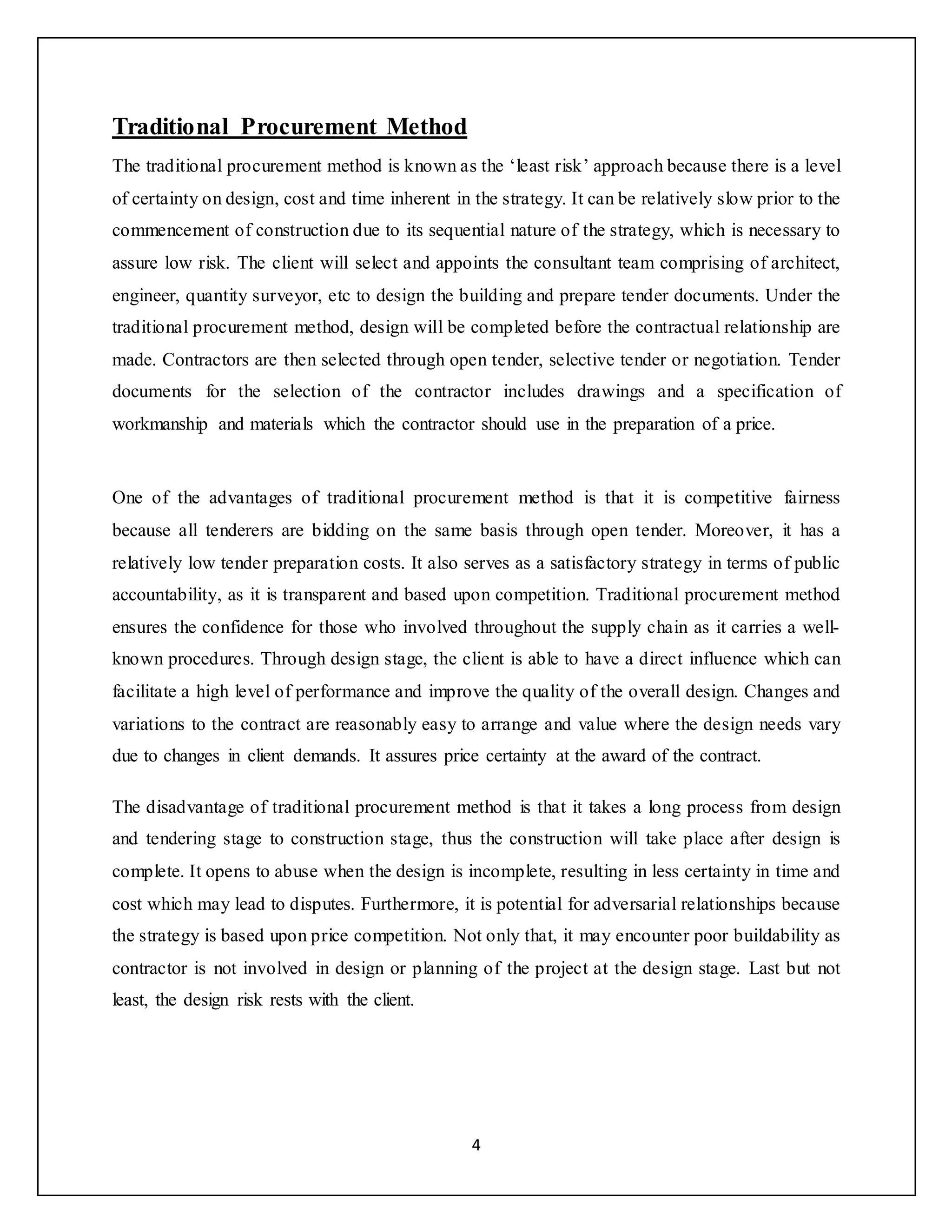4
Traditional Procurement Method
The traditional procurement method is known as the ‘least risk’ approach because there is a level
of certainty on design, cost and time inherent in the strategy. It can be relatively slow prior to the
commencement of construction due to its sequential nature of the strategy, which is necessary to
assure low risk. The client will select and appoints the consultant team comprising of architect,
engineer, quantity surveyor, etc to design the building and prepare tender documents. Under the
traditional procurement method, design will be completed before the contractual relationship are
made. Contractors are then selected through open tender, selective tender or negotiation. Tender
documents for the selection of the contractor includes drawings and a specification of
workmanship and materials which the contractor should use in the preparation of a price.
One of the advantages of traditional procurement method is that it is competitive fairness
because all tenderers are bidding on the same basis through open tender. Moreover, it has a
relatively low tender preparation costs. It also serves as a satisfactory strategy in terms of public
accountability, as it is transparent and based upon competition. Traditional procurement method
ensures the confidence for those who involved throughout the supply chain as it carries a well-
known procedures. Through design stage, the client is able to have a direct influence which can
facilitate a high level of performance and improve the quality of the overall design. Changes and
variations to the contract are reasonably easy to arrange and value where the design needs vary
due to changes in client demands. It assures price certainty at the award of the contract.
The disadvantage of traditional procurement method is that it takes a long process from design
and tendering stage to construction stage, thus the construction will take place after design is
complete. It opens to abuse when the design is incomplete, resulting in less certainty in time and
cost which may lead to disputes. Furthermore, it is potential for adversarial relationships because
the strategy is based upon price competition. Not only that, it may encounter poor buildability as
contractor is not involved in design or planning of the project at the design stage. Last but not
least, the design risk rests with the client.
 