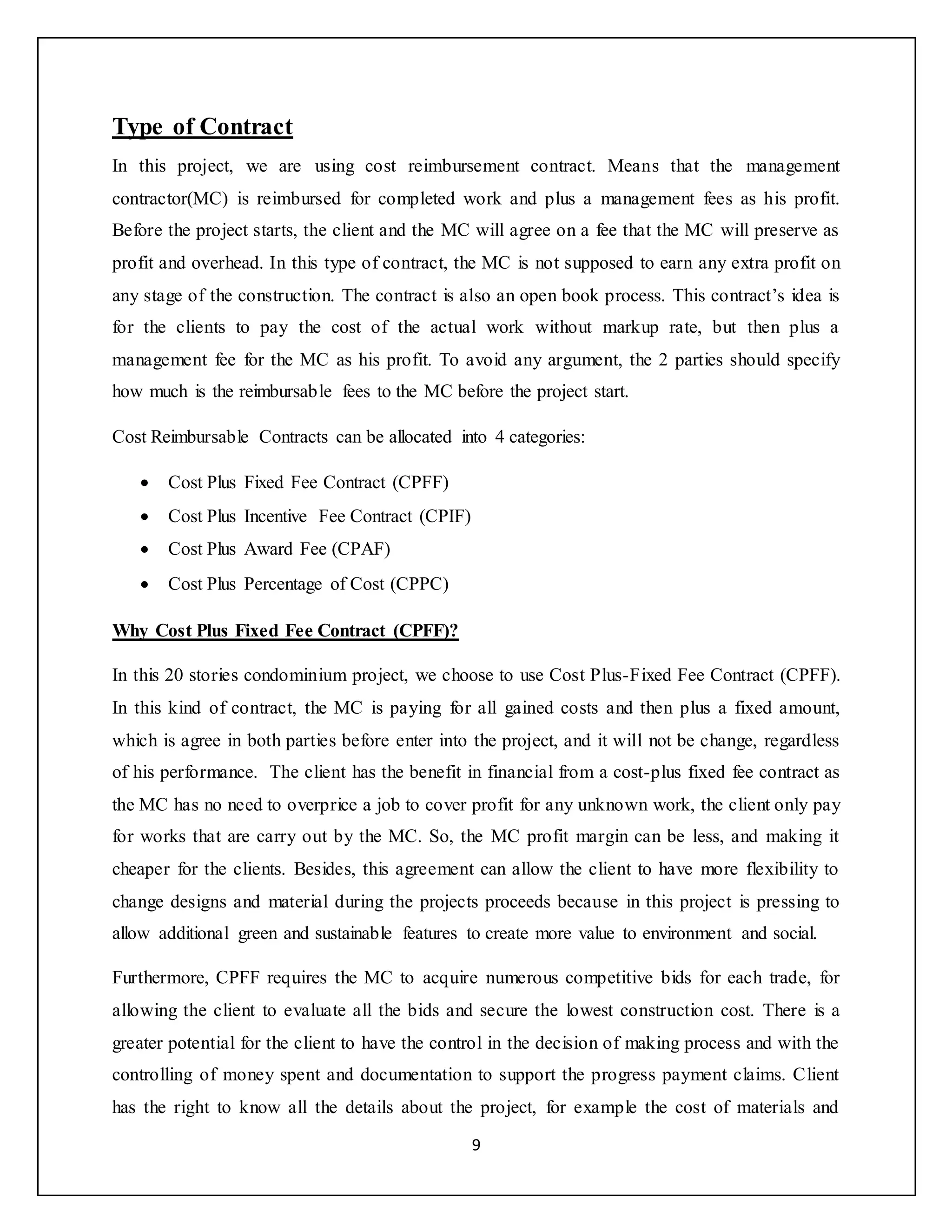 9
Type of Contract
In this project, we are using cost reimbursement contract. Means that the management
contractor(MC) is reimbursed for completed work and plus a management fees as his profit.
Before the project starts, the client and the MC will agree on a fee that the MC will preserve as
profit and overhead. In this type of contract, the MC is not supposed to earn any extra profit on
any stage of the construction. The contract is also an open book process. This contract’s idea is
for the clients to pay the cost of the actual work without markup rate, but then plus a
management fee for the MC as his profit. To avoid any argument, the 2 parties should specify
how much is the reimbursable fees to the MC before the project start.
Cost Reimbursable Contracts can be allocated into 4 categories:
 Cost Plus Fixed Fee Contract (CPFF)
 Cost Plus Incentive Fee Contract (CPIF)
 Cost Plus Award Fee (CPAF)
 Cost Plus Percentage of Cost (CPPC)
Why Cost Plus Fixed Fee Contract (CPFF)?
In this 20 stories condominium project, we choose to use Cost Plus-Fixed Fee Contract (CPFF).
In this kind of contract, the MC is paying for all gained costs and then plus a fixed amount,
which is agree in both parties before enter into the project, and it will not be change, regardless
of his performance. The client has the benefit in financial from a cost-plus fixed fee contract as
the MC has no need to overprice a job to cover profit for any unknown work, the client only pay
for works that are carry out by the MC. So, the MC profit margin can be less, and making it
cheaper for the clients. Besides, this agreement can allow the client to have more flexibility to
change designs and material during the projects proceeds because in this project is pressing to
allow additional green and sustainable features to create more value to environment and social.
Furthermore, CPFF requires the MC to acquire numerous competitive bids for each trade, for
allowing the client to evaluate all the bids and secure the lowest construction cost. There is a
greater potential for the client to have the control in the decision of making process and with the
controlling of money spent and documentation to support the progress payment claims. Client
has the right to know all the details about the project, for example the cost of materials and
 