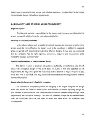 11
11
design-build procurement route a more cost effective approach – provided that the client does
not continually change the brief and requirements.
2.2.2 DISADVANTAGES OF DESIGN & BUILD PROCUREMENT
High initial price
The high risk and sole responsibility that the design-build contractor contributes to the
project comes with a high price in the contract awarded to him.
Difficulty in choosing tenderers
Unlike other methods such as traditional method, choosing the contractor to perform the
project would be more difficult as the design needs to be considered in addition to proposed
price and period, with each tenderer submitting different designs. It must also be considered
that the contractor has the right expertise, experience, resources and management skills
needed for a design-build contractor.
Specific design needed to receive desired design
The client is required to create an adequate and sufficiently comprehensive project brief
along with conceptual design. If the client does not submit a firm and specified set of
requirements, he may not be given the final design that he desired, or may be required to pay
more than what is expected. This may also lead to conflict between the requirements and the
contractor‟s proposal.
Lesser client influence and inflexibility to design
The contractor is obligated to perform the designing of the project along with his design
team. This means the client has lesser control and influence on matters regarding design, as
that role falls to the contractor. The client may only convey his desired design through client
requirements and conceptual drawings. The client can, however, change the requirements even
after the contractor‟s proposal has been accepted but there would be expensive cost
consequences.
 