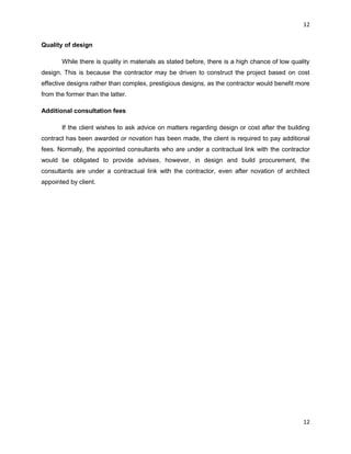 12
12
Quality of design
While there is quality in materials as stated before, there is a high chance of low quality
design. This is because the contractor may be driven to construct the project based on cost
effective designs rather than complex, prestigious designs, as the contractor would benefit more
from the former than the latter.
Additional consultation fees
If the client wishes to ask advice on matters regarding design or cost after the building
contract has been awarded or novation has been made, the client is required to pay additional
fees. Normally, the appointed consultants who are under a contractual link with the contractor
would be obligated to provide advises, however, in design and build procurement, the
consultants are under a contractual link with the contractor, even after novation of architect
appointed by client.
 