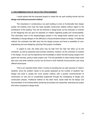 13
13
2.3 RECOMMENDATION OF SELECTED PROCUREMENT
I would advise that the proposed project to create the car park building should use the
design and build procurement method.
The importance in constructing a car park building is more on functionality than design
quality; the building must have the least possible construction defects without regard to the
architecture of the building. This can be achieved in design-build, as the contractor is involved
on the designing and can give his expertise on matters regarding quality and constructability.
This eliminates most of the disadvantages present in the design-build method such as the
inflexibility to change designs or the difficulty to choose tenderers based on design. In traditional
method, the contractor has little input into the design process and there is possibility of over-
engineering and over-designing, ignoring if the project is buildable.
In regard to cost, the initial price may be high from the high risk taken up by the
contractor, as well as expensive post-contract variations, however, as the contractor is involved
in the design, he can use his experience and knowledge to obtain the best buying margins from
goods and services, giving a lower project cost. The low possibility of claims being made could
also save cost while certainty of price can be found in both methods of procurement, just using
different techniques.
Time is an important factor when it comes to providing the car park services to Taylor‟s
students, since the problem needs to be quickly assessed as the number of students rise.
Design and build is usually the much quicker method, with a quicker commencement of
construction on site and an accelerated programed through the overlapping of design and
construction phases. Traditional method on the other hand, would need the full design and
documentation to be finished before tendering and phases are sequential, extending the project
time when compared to design-build.
 