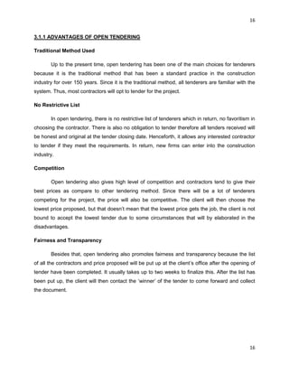 16
16
3.1.1 ADVANTAGES OF OPEN TENDERING
Traditional Method Used
Up to the present time, open tendering has been one of the main choices for tenderers
because it is the traditional method that has been a standard practice in the construction
industry for over 150 years. Since it is the traditional method, all tenderers are familiar with the
system. Thus, most contractors will opt to tender for the project.
No Restrictive List
In open tendering, there is no restrictive list of tenderers which in return, no favoritism in
choosing the contractor. There is also no obligation to tender therefore all tenders received will
be honest and original at the tender closing date. Henceforth, it allows any interested contractor
to tender if they meet the requirements. In return, new firms can enter into the construction
industry.
Competition
Open tendering also gives high level of competition and contractors tend to give their
best prices as compare to other tendering method. Since there will be a lot of tenderers
competing for the project, the price will also be competitive. The client will then choose the
lowest price proposed, but that doesn‟t mean that the lowest price gets the job, the client is not
bound to accept the lowest tender due to some circumstances that will by elaborated in the
disadvantages.
Fairness and Transparency
Besides that, open tendering also promotes fairness and transparency because the list
of all the contractors and price proposed will be put up at the client‟s office after the opening of
tender have been completed. It usually takes up to two weeks to finalize this. After the list has
been put up, the client will then contact the „winner‟ of the tender to come forward and collect
the document.
 