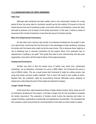 17
17
3.1.2 DISADVANTAGES OF OPEN TENDERING
High Cost
Although open tendering has been widely used in the construction industry for a long
period of time, but some client or contractor wouldn‟t go for this method. Of course it is the old
school way but the cost of tendering is high, since there will be a lot tenderers, hence the client
will need to produce a lot of copies of the tender documents. In this case, it will be a waste of
resources if the number of tenderers is less than the amount of tenders printed.
Risk of Un-Experienced Contractors
On the other hand, having a big number of contractors tendering for the project is also
not a good thing. Continuing from the third point in the advantages of open tendering, choosing
the tender with the lowest price might not be the wise choice. This is because there might be a
risk of selecting new or unknown contractors for the project. What if the contractor has no
experienced in building a car park? This would then lead to poor workmanship and also poor
organization, thus which will then lead to failure of the project proposed.
Underpriced Contractors
Another key point is that the lowest price of tender may result from underpriced
contractors. As an illustration, Contractor A‟s price is RM5 million, but Contractor B‟s price is
only at RM3.8 million. This as a result shows that Contractor B might be cutting corners, like
using only cheap and poor quality materials. This in return will result in poor quality of works.
Besides that, the contractor might be encountering financial difficulties hence; delaying of
project and undercutting the price of the project are deemed to happen.
Longer Tender Process
At the same time, open tendering involves a longer tender process. Since, there are a lot
of contractors tendering for this project, it will take a longer time for the consultant to evaluate
the tender documents. The evaluation of tenders would involve the opening and action on
receipt of tenders, examination of priced bills and adjustments of priced bills. The consultant will
then prepare a report and provide his recommendation to the client on which tender to award.
 