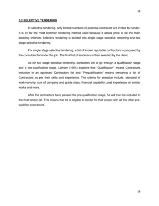 18
18
3.2 SELECTIVE TENDERING
In selective tendering, only limited numbers of potential contractor are invited for tender.
It is by far the most common tendering method used because it allows price to be the main
deciding criterion. Selective tendering is divided into single stage selective tendering and two
stage selective tendering.
For single stage selective tendering, a list of known reputable contractors is proposed by
the consultant to tender the job. The final list of tenderers is then selected by the client.
As for two stage selective tendering, contactors will to go through a qualification stage
and a pre-qualification stage. Latham (1994) explains that “Qualification” means Contractors
inclusion in an approved Contractors list and “Prequalification” means preparing a list of
Contractors as per their skills and experience. The criteria for selection include, standard of
workmanship, size of company and grade class, financial capability, past experience on similar
works and more.
After the contractors have passed the pre-qualification stage, he will then be included in
the final tender list. This means that he is eligible to tender for that project with all the other pre-
qualified contractors.
 
