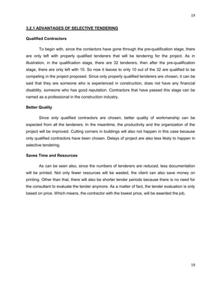 19
19
3.2.1 ADVANTAGES OF SELECTIVE TENDERING
Qualified Contractors
To begin with, since the contactors have gone through the pre-qualification stage, there
are only left with properly qualified tenderers that will be tendering for the project. As in
illustration, in the qualification stage, there are 32 tenderers, then after the pre-qualification
stage, there are only left with 10. So now it leaves to only 10 out of the 32 are qualified to be
competing in the project proposed. Since only properly qualified tenderers are chosen, it can be
said that they are someone who is experienced in construction, does not have any financial
disability, someone who has good reputation. Contractors that have passed this stage can be
named as a professional in the construction industry.
Better Quality
Since only qualified contractors are chosen, better quality of workmanship can be
expected from all the tenderers. In the meantime, the productivity and the organization of the
project will be improved. Cutting corners in buildings will also not happen in this case because
only qualified contractors have been chosen. Delays of project are also less likely to happen in
selective tendering.
Saves Time and Resources
As can be seen also, since the numbers of tenderers are reduced, less documentation
will be printed. Not only fewer resources will be wasted, the client can also save money on
printing. Other than that, there will also be shorter tender periods because there is no need for
the consultant to evaluate the tender anymore. As a matter of fact, the tender evaluation is only
based on price. Which means, the contractor with the lowest price, will be awarded the job.
 