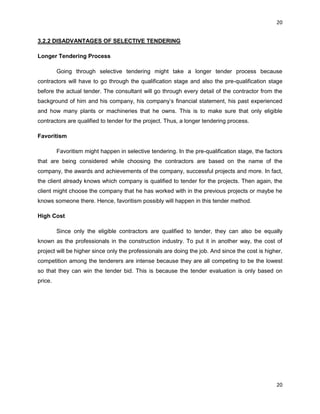20
20
3.2.2 DISADVANTAGES OF SELECTIVE TENDERING
Longer Tendering Process
Going through selective tendering might take a longer tender process because
contractors will have to go through the qualification stage and also the pre-qualification stage
before the actual tender. The consultant will go through every detail of the contractor from the
background of him and his company, his company‟s financial statement, his past experienced
and how many plants or machineries that he owns. This is to make sure that only eligible
contractors are qualified to tender for the project. Thus, a longer tendering process.
Favoritism
Favoritism might happen in selective tendering. In the pre-qualification stage, the factors
that are being considered while choosing the contractors are based on the name of the
company, the awards and achievements of the company, successful projects and more. In fact,
the client already knows which company is qualified to tender for the projects. Then again, the
client might choose the company that he has worked with in the previous projects or maybe he
knows someone there. Hence, favoritism possibly will happen in this tender method.
High Cost
Since only the eligible contractors are qualified to tender, they can also be equally
known as the professionals in the construction industry. To put it in another way, the cost of
project will be higher since only the professionals are doing the job. And since the cost is higher,
competition among the tenderers are intense because they are all competing to be the lowest
so that they can win the tender bid. This is because the tender evaluation is only based on
price.
 