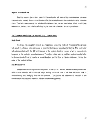 22
22
Higher Success Rate
For this reason, the project given to the contractor will have a high success rate because
the contractor usually does not decline the offer because of the contractual relationship between
them. This is to take care of the relationship between two parties. And since it is a one to one
negotiation, the success rate is definitely higher than the other two tendering methods.
3.3.2 DISADVANTAGES OF NEGOTIATED TENDERING
High Cost
Cost is a no exception since it is a negotiated tendering method. The cost of the project
will result in a higher price compare to open tendering and selective tendering. The contractor
will only negotiate with the QS on the price of the project. Another reason why it is expensive is
because of the project‟s security reasons. The client might want to build an underground shelter
for the armies in Syria or maybe a secret location for the King to have a getaway. Hence, the
price of the project is high.
Not Transparent
Negotiated tendering is not transparent to the public, and no tender is being called out.
And for that reason, the contractor might simply price the rate in the BQ and thus, lack of
accountability and integrity may be in question. Corruptions are deemed to happen in the
construction industry and we must prevent this from happening.
 