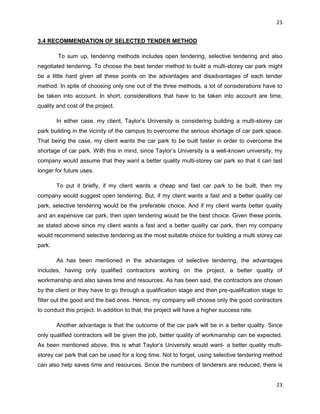 23
23
3.4 RECOMMENDATION OF SELECTED TENDER METHOD
To sum up, tendering methods includes open tendering, selective tendering and also
negotiated tendering. To choose the best tender method to build a multi-storey car park might
be a little hard given all these points on the advantages and disadvantages of each tender
method. In spite of choosing only one out of the three methods, a lot of considerations have to
be taken into account. In short, considerations that have to be taken into account are time,
quality and cost of the project.
In either case, my client, Taylor‟s University is considering building a multi-storey car
park building in the vicinity of the campus to overcome the serious shortage of car park space.
That being the case, my client wants the car park to be built faster in order to overcome the
shortage of car park. With this in mind, since Taylor‟s University is a well-known university, my
company would assume that they want a better quality multi-storey car park so that it can last
longer for future uses.
To put it briefly, if my client wants a cheap and fast car park to be built, then my
company would suggest open tendering. But, if my client wants a fast and a better quality car
park, selective tendering would be the preferable choice. And if my client wants better quality
and an expensive car park, then open tendering would be the best choice. Given these points,
as stated above since my client wants a fast and a better quality car park, then my company
would recommend selective tendering as the most suitable choice for building a multi storey car
park.
As has been mentioned in the advantages of selective tendering, the advantages
includes, having only qualified contractors working on the project, a better quality of
workmanship and also saves time and resources. As has been said, the contractors are chosen
by the client or they have to go through a qualification stage and then pre-qualification stage to
filter out the good and the bad ones. Hence, my company will choose only the good contractors
to conduct this project. In addition to that, the project will have a higher success rate.
Another advantage is that the outcome of the car park will be in a better quality. Since
only qualified contractors will be given the job, better quality of workmanship can be expected.
As been mentioned above, this is what Taylor‟s University would want- a better quality multi-
storey car park that can be used for a long time. Not to forget, using selective tendering method
can also help saves time and resources. Since the numbers of tenderers are reduced, there is
 