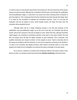 24
24
no need to have so many tender documents to be printed out. Not only resources will be saved,
money can also be saved. Although the contractors will first have to go through the qualification
and pre-qualification stage, it is said that it can saves time when choosing which contractor to
give the project to. This is because that since the contractors has been through that stage, there
is no need for the consultant to evaluate the contractors anymore. That is to say that the
evaluation will only be based on price, which equally means, the lower the price, then the
contractor will be awarded the job.
Although there will be a longer tendering process in the first part because of the
qualification and pre-qualification stage, but at the end of the day, the contractor that will be
chosen will be fast, because it will only be based on price. Other than that, although favoritism
might happen, the choosing of contractors will then come down to the client himself. Not only
that, the project price will also be higher compare to open tendering. This is because, only
qualified contractors are chosen to tender. On the subject on price, Taylor‟s University will not
be having any problems with this because it is not only an expensive university to be studied in,
it is also a rich university. But despite all these, what Taylor‟s University wants is a top notch
quality and a faster time of completion to overcome the serious shortage of car park space.
As to come to a decision to choose which tendering method is the best to build a multi-
storey car park, my company would recommend that selective tendering is the best choice.
 