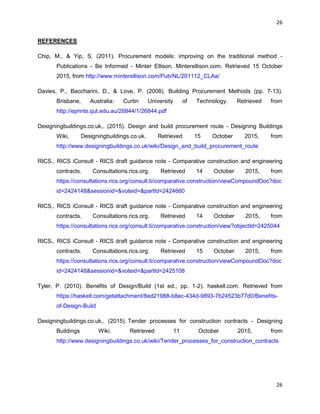 26
26
REFERENCES
Chip, M., & Yip, S. (2011). Procurement models: improving on the traditional method -
Publications - Be Informed - Minter Ellison. Minterellison.com. Retrieved 15 October
2015, from http://www.minterellison.com/Pub/NL/201112_CLAa/
Davies, P., Baccharini, D., & Love, P. (2008). Building Procurement Methods (pp. 7-13).
Brisbane, Australia: Curtin University of Technology. Retrieved from
http://eprints.qut.edu.au/26844/1/26844.pdf
Designingbuildings.co.uk,. (2015). Design and build procurement route - Designing Buildings
Wiki. Designingbuildings.co.uk. Retrieved 15 October 2015, from
http://www.designingbuildings.co.uk/wiki/Design_and_build_procurement_route
RICS,. RICS iConsult - RICS draft guidance note - Comparative construction and engineering
contracts. Consultations.rics.org. Retrieved 14 October 2015, from
https://consultations.rics.org/consult.ti/comparative.construction/viewCompoundDoc?doc
id=2424148&sessionid=&voteid=&partId=2424660
RICS,. RICS iConsult - RICS draft guidance note - Comparative construction and engineering
contracts. Consultations.rics.org. Retrieved 14 October 2015, from
https://consultations.rics.org/consult.ti/comparative.construction/view?objectId=2425044
RICS,. RICS iConsult - RICS draft guidance note - Comparative construction and engineering
contracts. Consultations.rics.org. Retrieved 15 October 2015, from
https://consultations.rics.org/consult.ti/comparative.construction/viewCompoundDoc?doc
id=2424148&sessionid=&voteid=&partId=2425108
Tyler, P. (2010). Benefits of Design/Build (1st ed., pp. 1-2). haskell.com. Retrieved from
https://haskell.com/getattachment/8ed21988-b8ec-434d-9893-7b24523b77d0/Benefits-
of-Design-Build
Designingbuildings.co.uk,. (2015). Tender processes for construction contracts - Designing
Buildings Wiki. Retrieved 11 October 2015, from
http://www.designingbuildings.co.uk/wiki/Tender_processes_for_construction_contracts
 