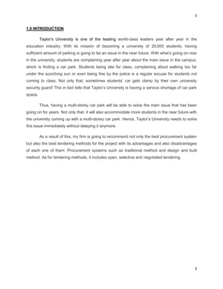 3
3
1.0 INTRODUCTION
Taylor‟s University is one of the leading world-class leaders year after year in the
education industry. With its mission of becoming a university of 20,000 students, having
sufficient amount of parking is going to be an issue in the near future. With what’s going on now
in the university, students are complaining year after year about the main issue in the campus,
which is finding a car park. Students being late for class, complaining about walking too far
under the scorching sun or even being fine by the police is a regular excuse for students not
coming to class. Not only that, sometimes students’ car gets clamp by their own university
security guard! This in fact tells that Taylor’s University is having a serious shortage of car park
space.
Thus, having a multi-storey car park will be able to solve the main issue that has been
going on for years. Not only that, it will also accommodate more students in the near future with
the university coming up with a multi-storey car park. Hence, Taylor’s University needs to solve
this issue immediately without delaying it anymore.
As a result of this, my firm is going to recommend not only the best procurement system
but also the best tendering methods for the project with its advantages and also disadvantages
of each one of them. Procurement systems such as traditional method and design and built
method. As for tendering methods, it includes open, selective and negotiated tendering.
 