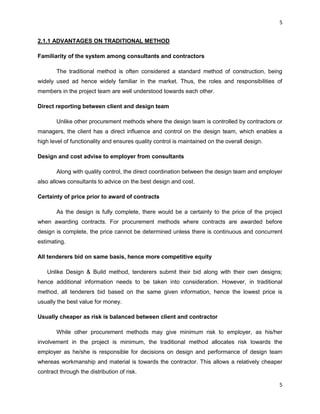 5
5
2.1.1 ADVANTAGES ON TRADITIONAL METHOD
Familiarity of the system among consultants and contractors
The traditional method is often considered a standard method of construction, being
widely used ad hence widely familiar in the market. Thus, the roles and responsibilities of
members in the project team are well understood towards each other.
Direct reporting between client and design team
Unlike other procurement methods where the design team is controlled by contractors or
managers, the client has a direct influence and control on the design team, which enables a
high level of functionality and ensures quality control is maintained on the overall design.
Design and cost advise to employer from consultants
Along with quality control, the direct coordination between the design team and employer
also allows consultants to advice on the best design and cost.
Certainty of price prior to award of contracts
As the design is fully complete, there would be a certainty to the price of the project
when awarding contracts. For procurement methods where contracts are awarded before
design is complete, the price cannot be determined unless there is continuous and concurrent
estimating.
All tenderers bid on same basis, hence more competitive equity
Unlike Design & Build method, tenderers submit their bid along with their own designs;
hence additional information needs to be taken into consideration. However, in traditional
method, all tenderers bid based on the same given information, hence the lowest price is
usually the best value for money.
Usually cheaper as risk is balanced between client and contractor
While other procurement methods may give minimum risk to employer, as his/her
involvement in the project is minimum, the traditional method allocates risk towards the
employer as he/she is responsible for decisions on design and performance of design team
whereas workmanship and material is towards the contractor. This allows a relatively cheaper
contract through the distribution of risk.
 