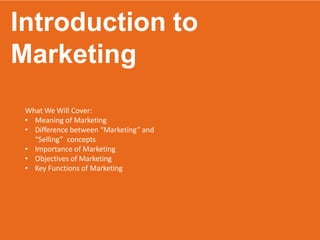 Introduction to
Marketing
What We Will Cover:
• Meaning of Marketing
• Difference between “Marketing” and
“Selling” concepts
• Importance of Marketing
• Objectives of Marketing
• Key Functions of Marketing
 