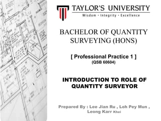 BACHELOR OF QUANTITY
SURVEYING (HONS)
[ Professional Practice 1 ]
(QSB 60604)
Prepared By : Lee Jian Ru , Loh Pey Mun ,
Leong Karr Khei
INTRODUCTION TO ROLE OF
QUANTITY SURVEYOR
 