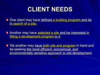 CLIENT NEEDS One client may have  defined  a building program  and be in  search of a site . Another may have  selected a site  and he interested in  fitting a development program  to it . Yet another may  have  both site and program  in hand and be seeking  the most efficient, economical, and environmentally sensitive approach to site development . SITE 