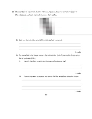 10. Whales and sharks are animals that live in the sea. However, these two animals are placed in
different classes. A whale is mammal, whereas a shark is a fish.
(a) State two characteristics which differentiate a whale from shark.
___________________________________________________________________________
___________________________________________________________________________
___________________________________________________________________________
[2 marks]
(b) The blue whale is the biggest creature that exists on the Earth. This animal is almost extinct
due to hunting activities.
(i) What is the effect of extinction of this animal on biodiversity?
________________________________________________________________________
________________________________________________________________________
________________________________________________________________________
[2 marks]
(ii) Suggest two ways to preserve and protect the blue whale from becoming extinct.
________________________________________________________________________
________________________________________________________________________
________________________________________________________________________
________________________________________________________________________
[2 marks]
15
 