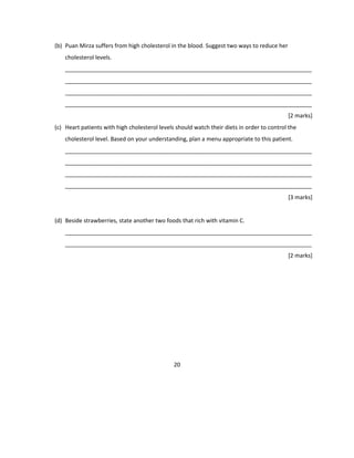 (b) Puan Mirza suffers from high cholesterol in the blood. Suggest two ways to reduce her
cholesterol levels.
______________________________________________________________________________
______________________________________________________________________________
______________________________________________________________________________
______________________________________________________________________________
[2 marks]
(c) Heart patients with high cholesterol levels should watch their diets in order to control the
cholesterol level. Based on your understanding, plan a menu appropriate to this patient.
______________________________________________________________________________
______________________________________________________________________________
______________________________________________________________________________
______________________________________________________________________________
[3 marks]
(d) Beside strawberries, state another two foods that rich with vitamin C.
______________________________________________________________________________
______________________________________________________________________________
[2 marks]
20
 