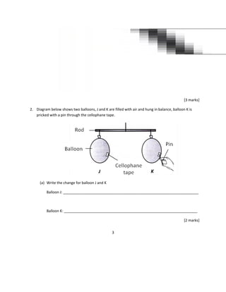 [3 marks]
2. Diagram below shows two balloons, J and K are filled with air and hung in balance, balloon K is
pricked with a pin through the cellophane tape.
(a) Write the change for balloon J and K
Balloon J: ___________________________________________________________________
Balloon K: __________________________________________________________________
[2 marks]
3
 