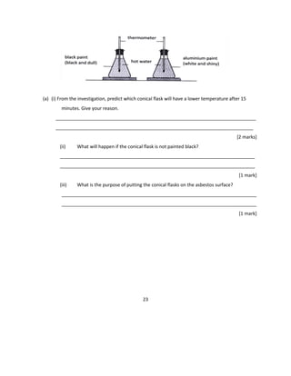(a) (i) From the investigation, predict which conical flask will have a lower temperature after 15
minutes. Give your reason.
_____________________________________________________________________________
____________________________________________________________________________
[2 marks]
(ii) What will happen if the conical flask is not painted black?
___________________________________________________________________________
___________________________________________________________________________
[1 mark]
(iii) What is the purpose of putting the conical flasks on the asbestos surface?
___________________________________________________________________________
___________________________________________________________________________
[1 mark]
23
 