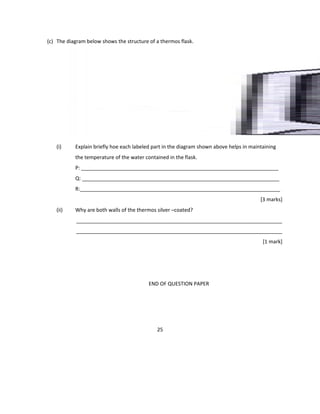 (c) The diagram below shows the structure of a thermos flask.
(i) Explain briefly hoe each labeled part in the diagram shown above helps in maintaining
the temperature of the water contained in the flask.
P: _____________________________________________________________________
Q: _____________________________________________________________________
R:______________________________________________________________________
[3 marks]
(ii) Why are both walls of the thermos silver –coated?
________________________________________________________________________
________________________________________________________________________
[1 mark]
END OF QUESTION PAPER
25
 