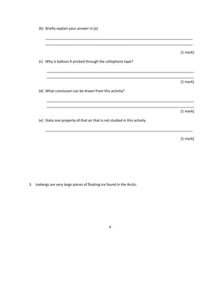 (b) Briefly explain your answer in (a)
___________________________________________________________________________
___________________________________________________________________________
[1 mark]
(c) Why is balloon K pricked through the cellophane tape?
___________________________________________________________________________
___________________________________________________________________________
[1 mark]
(d) What conclusion can be drawn from this activity?
___________________________________________________________________________
___________________________________________________________________________
[1 mark]
(e) State one property of that air that is not studied in this activity.
___________________________________________________________________________
[1 mark]
3. Icebergs are very large pieces of floating ice found in the Arctic.
4
 