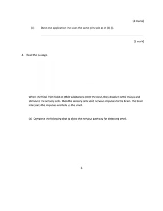 [4 marks]
(ii) State one application that uses the same principle as in (b) (i).
______________________________________________________________________
[1 mark]
4. Read the passage.
When chemical from food or other substances enter the nose, they dissolve in the mucus and
stimulate the sensory cells. Then the sensory cells send nervous impulses to the brain. The brain
interprets the impulses and tells us the smell.
(a) Complete the following chat to show the nervous pathway for detecting smell.
6
 