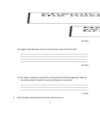 [3 marks]
(b) Suggest, with explanation, how you can protect your nose and sense of smell.
___________________________________________________________________________
___________________________________________________________________________
___________________________________________________________________________
___________________________________________________________________________
[2 marks]
(c) Mr. Hashim is working in a pain factory. As he works he smells the pungent paint. What are
the risks faced by Mr. Hashim if he works in the factory for a long time?
___________________________________________________________________________
___________________________________________________________________________
___________________________________________________________________________
[1 mark]
5. (a) (i) The diagram below shows the structure of the human ear.
7
 
